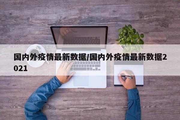 国内外疫情最新数据/国内外疫情最新数据2021