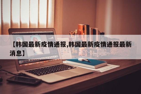 【韩国最新疫情通报,韩国最新疫情通报最新消息】