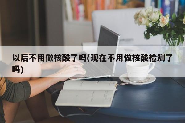 以后不用做核酸了吗(现在不用做核酸检测了吗)