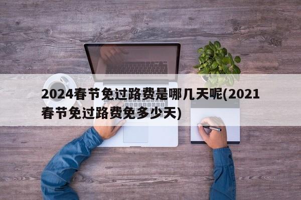 2024春节免过路费是哪几天呢(2021春节免过路费免多少天)