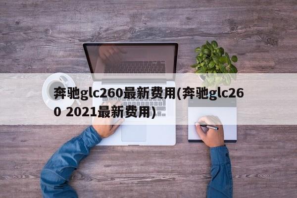 奔驰glc260最新费用(奔驰glc260 2021最新费用)