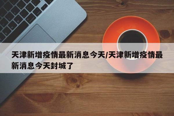 天津新增疫情最新消息今天/天津新增疫情最新消息今天封城了
