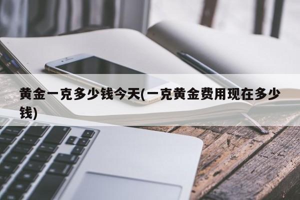 黄金一克多少钱今天(一克黄金费用现在多少钱)