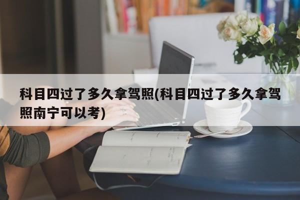 科目四过了多久拿驾照(科目四过了多久拿驾照南宁可以考)