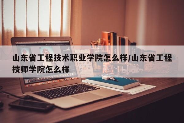 山东省工程技术职业学院怎么样/山东省工程技师学院怎么样