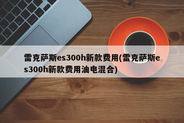 雷克萨斯es300h新款费用(雷克萨斯es300h新款费用油电混合)