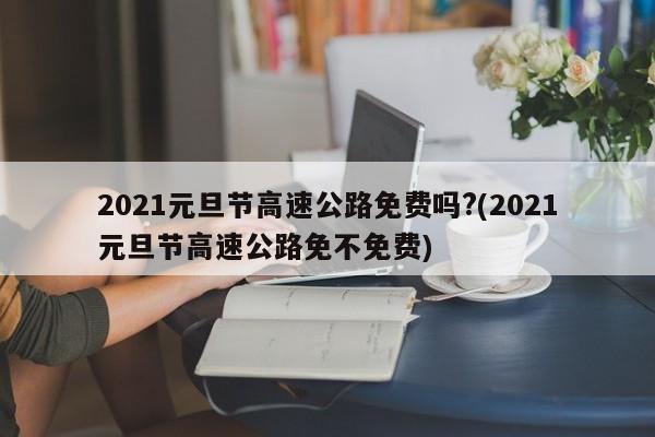 2021元旦节高速公路免费吗?(2021元旦节高速公路免不免费)