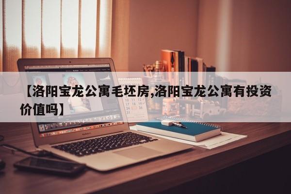 【洛阳宝龙公寓毛坯房,洛阳宝龙公寓有投资价值吗】