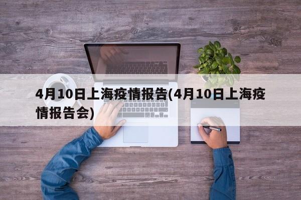 4月10日上海疫情报告(4月10日上海疫情报告会)