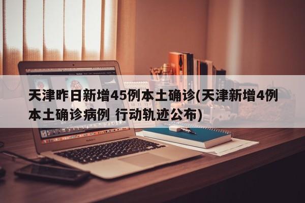 天津昨日新增45例本土确诊(天津新增4例本土确诊病例 行动轨迹公布)