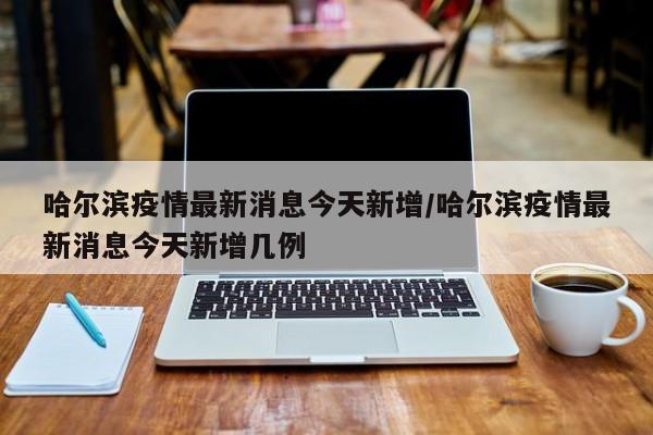哈尔滨疫情最新消息今天新增/哈尔滨疫情最新消息今天新增几例