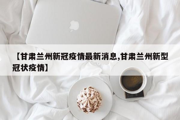 【甘肃兰州新冠疫情最新消息,甘肃兰州新型冠状疫情】
