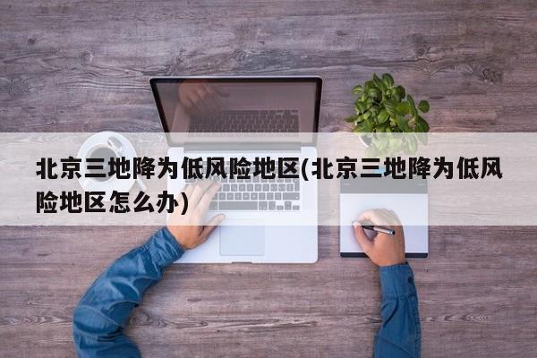 北京三地降为低风险地区(北京三地降为低风险地区怎么办)