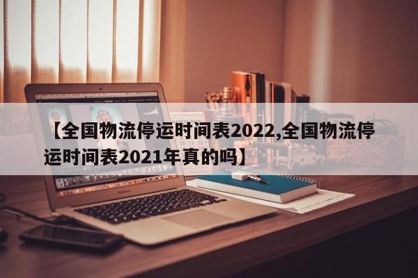 【全国物流停运时间表2022,全国物流停运时间表2021年真的吗】