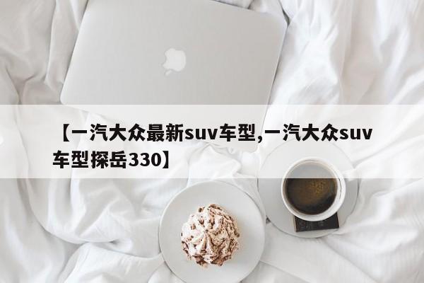 【一汽大众最新suv车型,一汽大众suv车型探岳330】