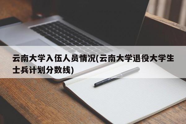 云南大学入伍人员情况(云南大学退役大学生士兵计划分数线)