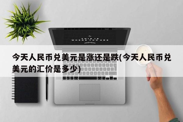 今天人民币兑美元是涨还是跌(今天人民币兑美元的汇价是多少)