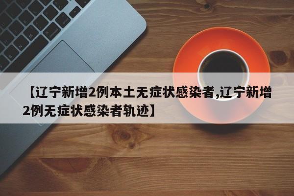 【辽宁新增2例本土无症状感染者,辽宁新增2例无症状感染者轨迹】