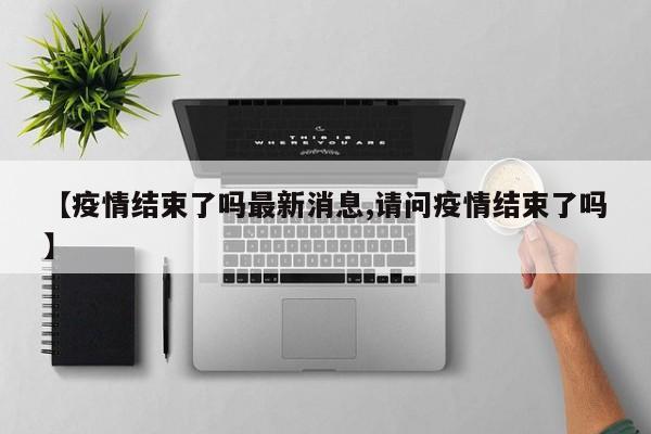 【疫情结束了吗最新消息,请问疫情结束了吗】