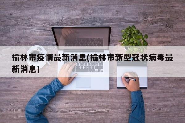 榆林市疫情最新消息(榆林市新型冠状病毒最新消息)