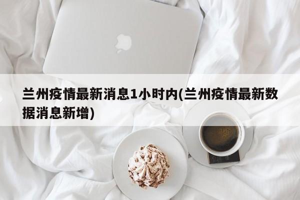 兰州疫情最新消息1小时内(兰州疫情最新数据消息新增)