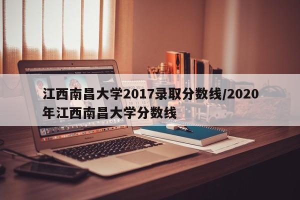 江西南昌大学2017录取分数线/2020年江西南昌大学分数线