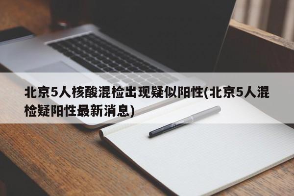 北京5人核酸混检出现疑似阳性(北京5人混检疑阳性最新消息)