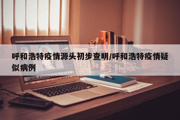 呼和浩特疫情源头初步查明/呼和浩特疫情疑似病例