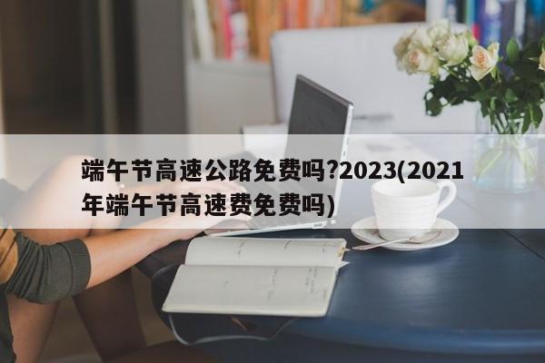 端午节高速公路免费吗?2023(2021年端午节高速费免费吗)