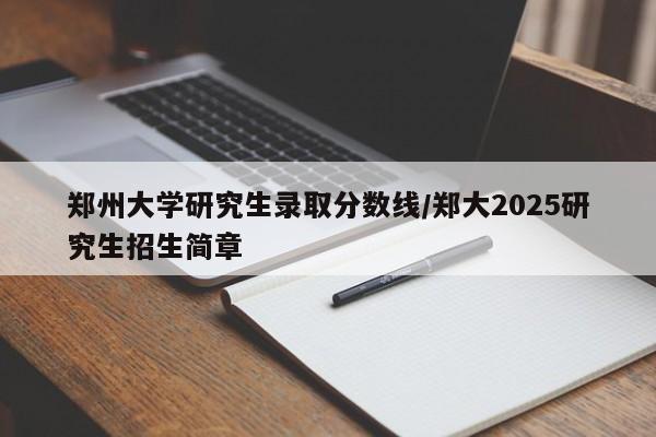 郑州大学研究生录取分数线/郑大2025研究生招生简章