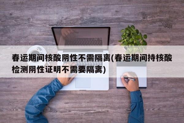 春运期间核酸阴性不需隔离(春运期间持核酸检测阴性证明不需要隔离)