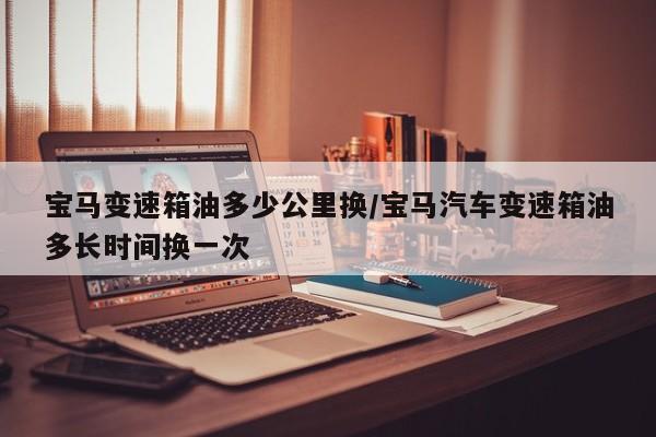宝马变速箱油多少公里换/宝马汽车变速箱油多长时间换一次
