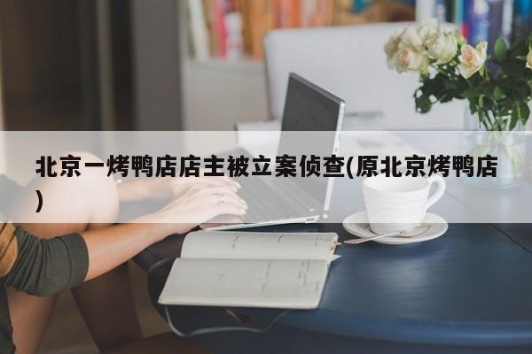 北京一烤鸭店店主被立案侦查(原北京烤鸭店)