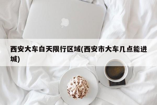 西安大车白天限行区域(西安市大车几点能进城)