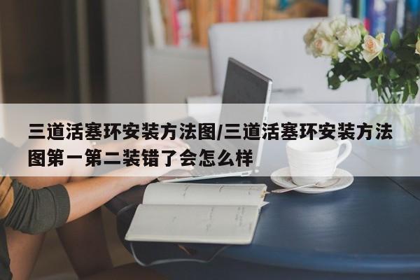三道活塞环安装方法图/三道活塞环安装方法图第一第二装错了会怎么样