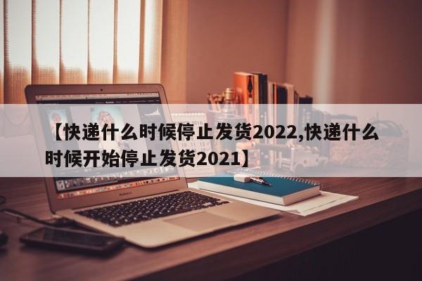 【快递什么时候停止发货2022,快递什么时候开始停止发货2021】
