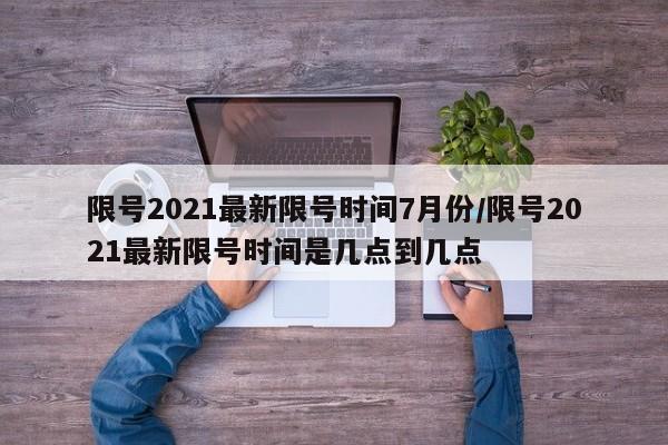 限号2021最新限号时间7月份/限号2021最新限号时间是几点到几点
