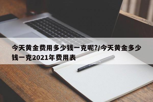 今天黄金费用多少钱一克呢?/今天黄金多少钱一克2021年费用表
