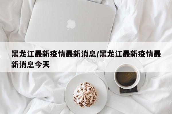 黑龙江最新疫情最新消息/黑龙江最新疫情最新消息今天