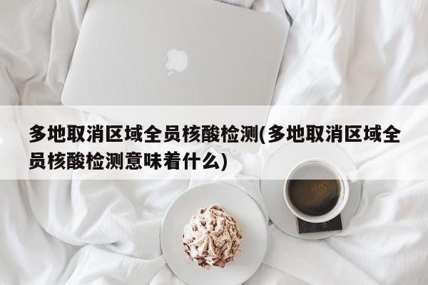 多地取消区域全员核酸检测(多地取消区域全员核酸检测意味着什么)
