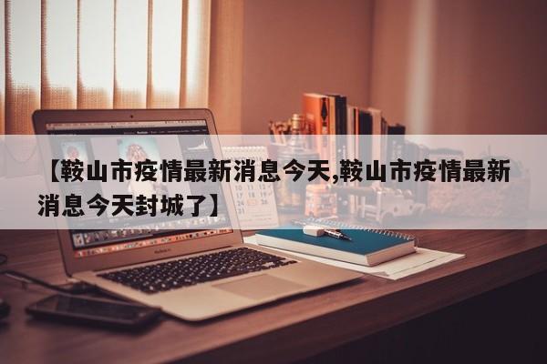 【鞍山市疫情最新消息今天,鞍山市疫情最新消息今天封城了】