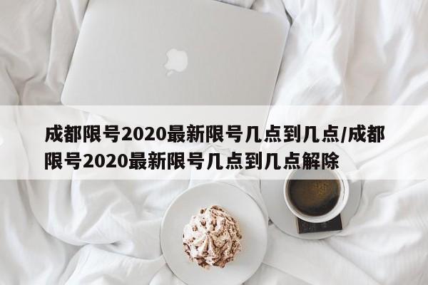 成都限号2020最新限号几点到几点/成都限号2020最新限号几点到几点解除