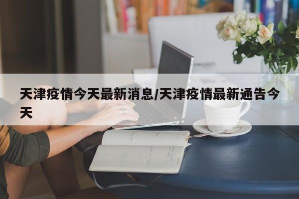 天津疫情今天最新消息/天津疫情最新通告今天