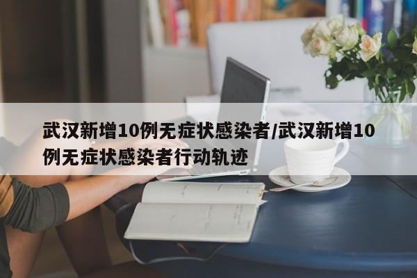 武汉新增10例无症状感染者/武汉新增10例无症状感染者行动轨迹