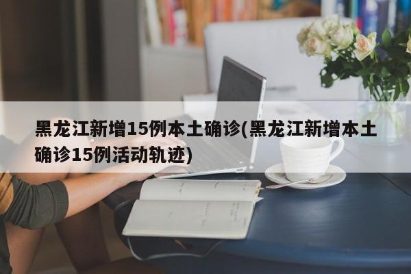 黑龙江新增15例本土确诊(黑龙江新增本土确诊15例活动轨迹)