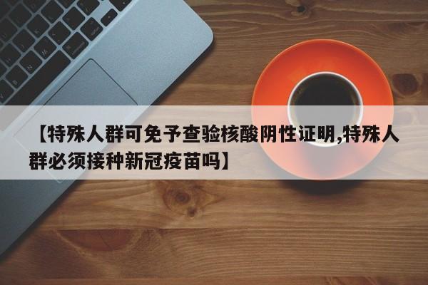 【特殊人群可免予查验核酸阴性证明,特殊人群必须接种新冠疫苗吗】