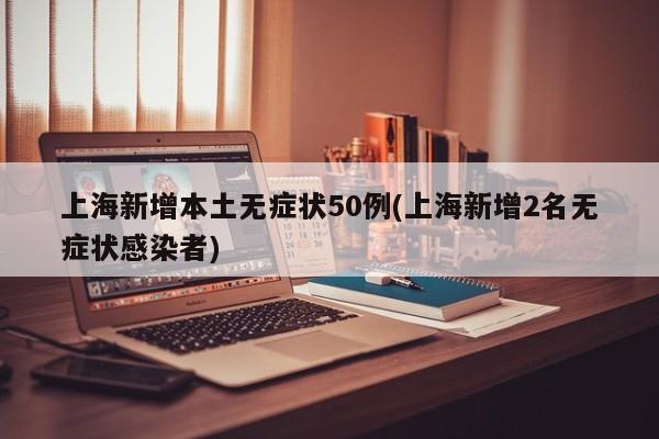上海新增本土无症状50例(上海新增2名无症状感染者)