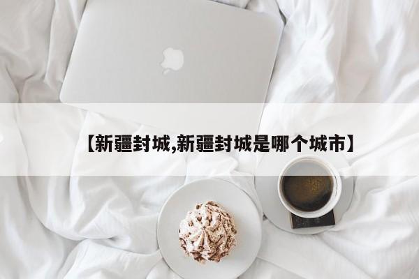 【新疆封城,新疆封城是哪个城市】