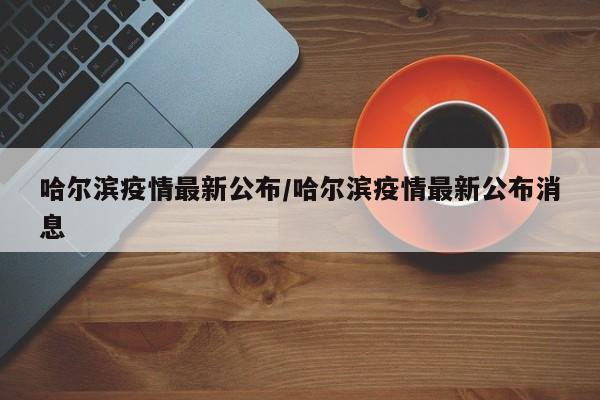 哈尔滨疫情最新公布/哈尔滨疫情最新公布消息
