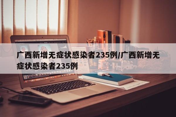 广西新增无症状感染者235例/广西新增无症状感染者235例